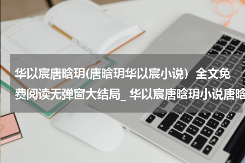 华以宸唐晗玥(唐晗玥华以宸小说）全文免费阅读无弹窗大结局_ 华以宸唐晗玥小说唐晗玥华以宸最新章节列表_笔趣阁（唐晗玥华以宸）