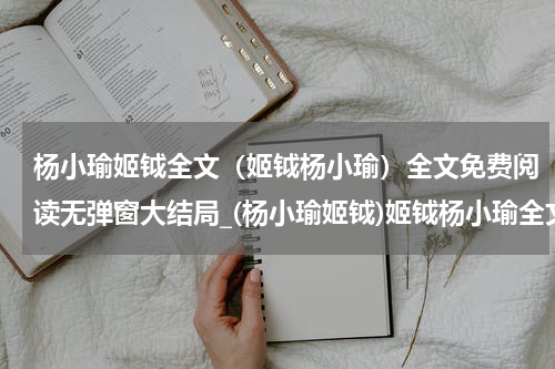 杨小瑜姬钺全文（姬钺杨小瑜）全文免费阅读无弹窗大结局_(杨小瑜姬钺)姬钺杨小瑜全文最新章节列表_笔趣阁（杨小瑜姬钺全文）
