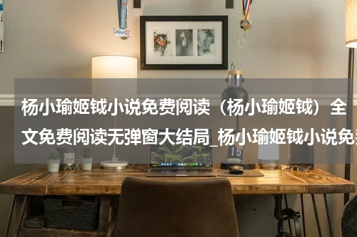 杨小瑜姬钺小说免费阅读（杨小瑜姬钺）全文免费阅读无弹窗大结局_杨小瑜姬钺小说免费阅读在线阅读（杨小瑜姬钺）