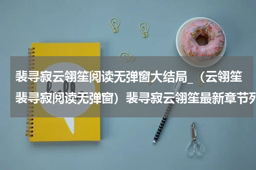 裴寻寂云翎笙阅读无弹窗大结局_（云翎笙裴寻寂阅读无弹窗）裴寻寂云翎笙最新章节列表_笔趣阁（云翎笙裴寻寂）