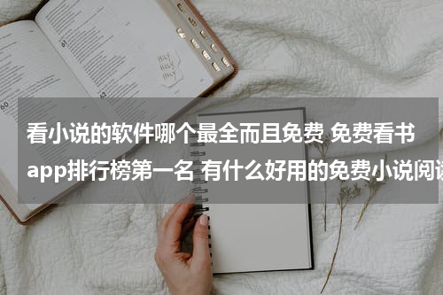 看小说的软件哪个最全而且免费 免费看书app排行榜第一名 有什么好用的免费小说阅读软件