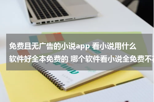 免费且无广告的小说app 看小说用什么软件好全本免费的 哪个软件看小说全免费不花钱