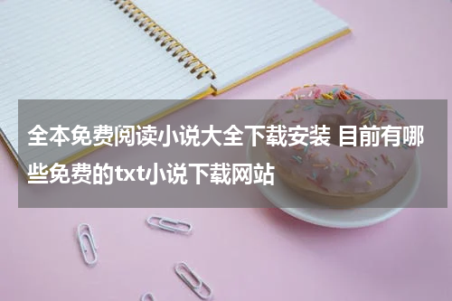全本免费阅读小说大全下载安装 目前有哪些免费的txt小说下载网站