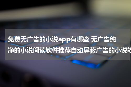 免费无广告的小说app有哪些 无广告纯净的小说阅读软件推荐自动屏蔽广告的小说软件有哪些_百度知 ...