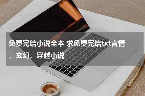 免费完结小说全本 求免费完结txt言情，玄幻，穿越小说