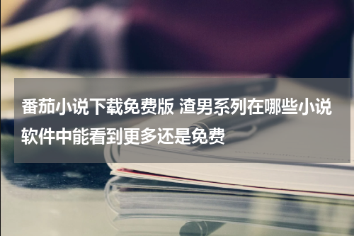 番茄小说下载免费版 渣男系列在哪些小说软件中能看到更多还是免费