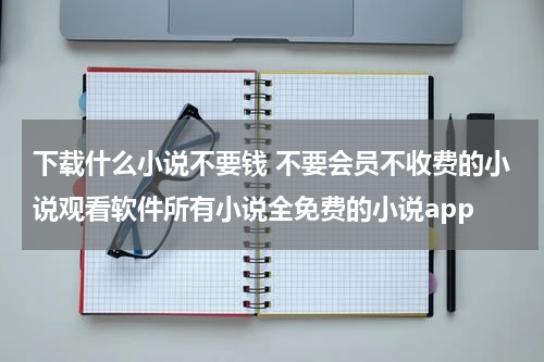 下载什么小说不要钱 不要会员不收费的小说观看软件所有小说全免费的小说app