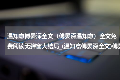 温知意傅晏深全文（傅晏深温知意）全文免费阅读无弹窗大结局_(温知意傅晏深全文)傅晏深温知意免费阅读无弹窗最新章节列表_笔趣阁（傅晏深温知意）