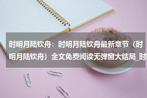 时明月陆钦舟：时明月陆钦舟最新章节（时明月陆钦舟）全文免费阅读无弹窗大结局_时明月陆钦舟免费阅读（时明月陆钦舟：时明月陆钦舟）