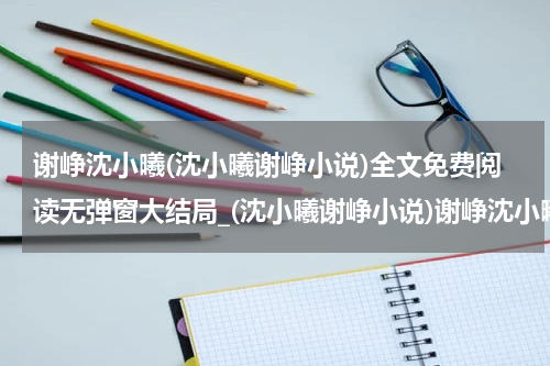 谢峥沈小曦(沈小曦谢峥小说)全文免费阅读无弹窗大结局_(沈小曦谢峥小说)谢峥沈小曦无弹窗最新章节列表_笔趣阁(谢峥沈小曦)
