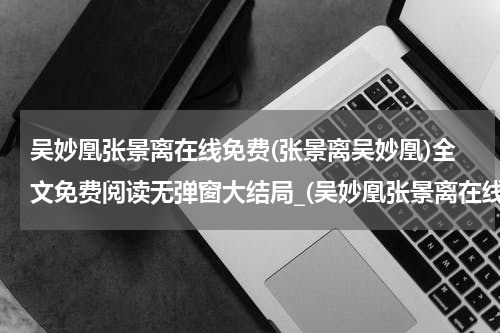 吴妙凰张景离在线免费(张景离吴妙凰)全文免费阅读无弹窗大结局_(吴妙凰张景离在线免费免费阅读全文大结局)张景离吴妙凰最新章节列表_笔趣阁（吴妙凰张景离在线免费）