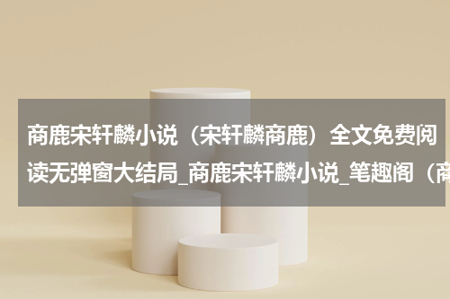 商鹿宋轩麟小说（宋轩麟商鹿）全文免费阅读无弹窗大结局_商鹿宋轩麟小说_笔趣阁（商鹿宋轩麟小说）