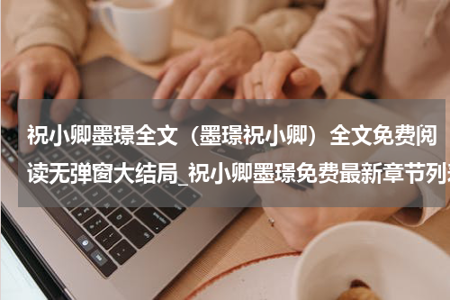 祝小卿墨璟全文（墨璟祝小卿）全文免费阅读无弹窗大结局_祝小卿墨璟免费最新章节列表_笔趣阁（墨璟祝小卿）