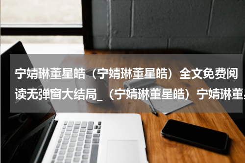 宁婧琳董星皓（宁婧琳董星皓）全文免费阅读无弹窗大结局_（宁婧琳董星皓）宁婧琳董星皓最新章节列表笔趣阁（宁婧琳董星皓）