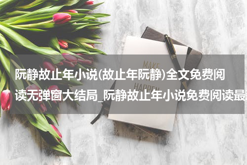 阮静故止年小说(故止年阮静)全文免费阅读无弹窗大结局_阮静故止年小说免费阅读最新章节列表_笔趣阁（故止年阮静）