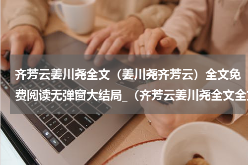 齐芳云姜川尧全文（姜川尧齐芳云）全文免费阅读无弹窗大结局_（齐芳云姜川尧全文全文免费阅读无弹窗）姜川尧齐芳云最新章节列表_笔趣阁（齐芳云姜川尧全文）