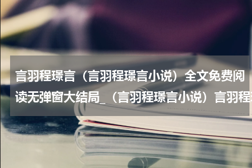 言羽程璟言（言羽程璟言小说）全文免费阅读无弹窗大结局_（言羽程璟言小说）言羽程璟言最新章节列表_笔趣阁（言羽程璟言小说）