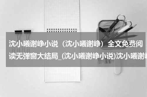 沈小曦谢峥小说（沈小曦谢峥）全文免费阅读无弹窗大结局_(沈小曦谢峥小说)沈小曦谢峥小说免费阅读无弹窗最新章节列表_笔趣阁（沈小曦谢峥）