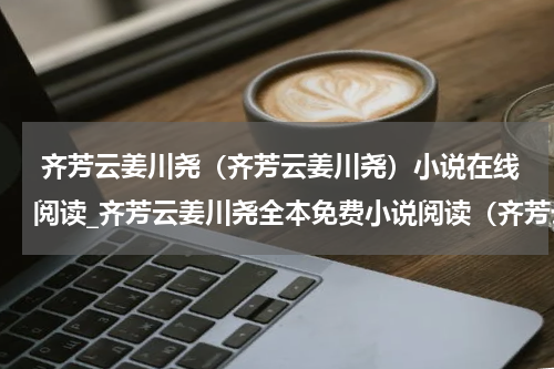  齐芳云姜川尧（齐芳云姜川尧）小说在线阅读_齐芳云姜川尧全本免费小说阅读（齐芳云姜川尧）