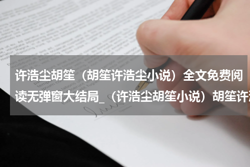 许浩尘胡笙（胡笙许浩尘小说）全文免费阅读无弹窗大结局_（许浩尘胡笙小说）胡笙许浩尘最新章节列表_笔趣阁（胡笙许浩尘小说）
