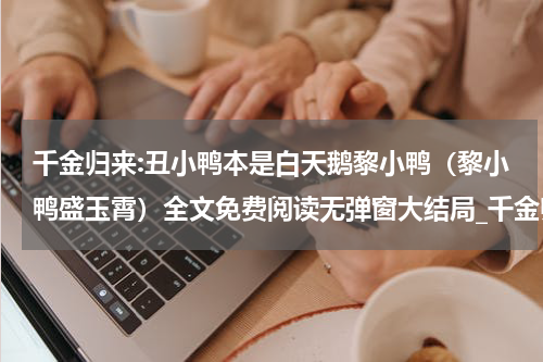 千金归来:丑小鸭本是白天鹅黎小鸭（黎小鸭盛玉霄）全文免费阅读无弹窗大结局_千金归来:丑小鸭本是白天鹅黎小鸭全文免费阅读_笔趣阁（黎小鸭盛玉霄）