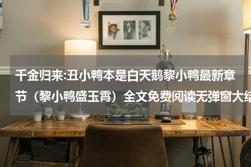 千金归来:丑小鸭本是白天鹅黎小鸭最新章节（黎小鸭盛玉霄）全文免费阅读无弹窗大结局_黎小鸭盛玉霄免费阅读（千金归来:丑小鸭本是白天鹅黎小鸭）