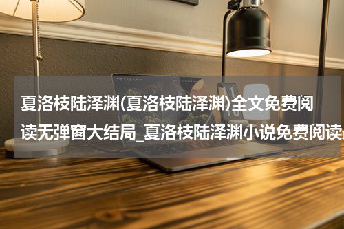 夏洛枝陆泽渊(夏洛枝陆泽渊)全文免费阅读无弹窗大结局_夏洛枝陆泽渊小说免费阅读最新章节列表_笔趣阁（夏洛枝陆泽渊）