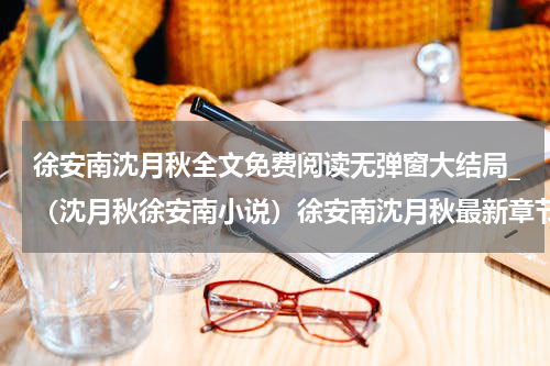 徐安南沈月秋全文免费阅读无弹窗大结局_（沈月秋徐安南小说）徐安南沈月秋最新章节列表笔趣阁（沈月秋徐安南）