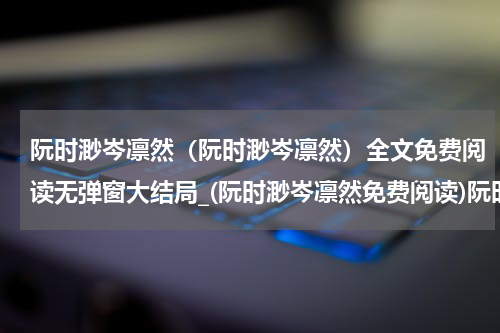 阮时渺岑凛然（阮时渺岑凛然）全文免费阅读无弹窗大结局_(阮时渺岑凛然免费阅读)阮时渺岑凛然无弹窗最新章节列表_笔趣阁（阮时渺岑凛然）