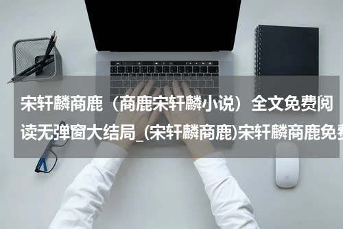 宋轩麟商鹿（商鹿宋轩麟小说）全文免费阅读无弹窗大结局_(宋轩麟商鹿)宋轩麟商鹿免费阅读无弹窗最新章节列表_笔趣阁（商鹿宋轩麟小说）
