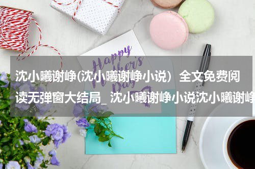 沈小曦谢峥(沈小曦谢峥小说）全文免费阅读无弹窗大结局_ 沈小曦谢峥小说沈小曦谢峥最新章节列表_笔趣阁（沈小曦谢峥）