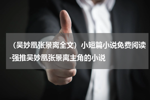 （吴妙凰张景离全文）小短篇小说免费阅读-强推吴妙凰张景离主角的小说