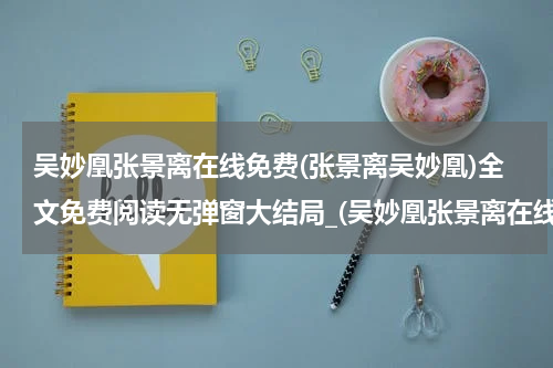 吴妙凰张景离在线免费(张景离吴妙凰)全文免费阅读无弹窗大结局_(吴妙凰张景离在线免费免费阅读全文大结局)张景离吴妙凰最新章节列表_笔趣阁（吴妙凰张景离在线免费）