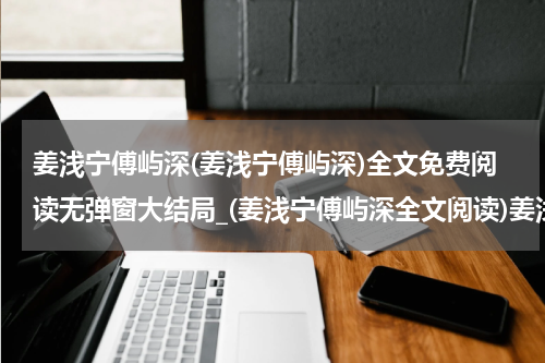 姜浅宁傅屿深(姜浅宁傅屿深)全文免费阅读无弹窗大结局_(姜浅宁傅屿深全文阅读)姜浅宁傅屿深最新章节列表_笔趣阁（姜浅宁傅屿深）