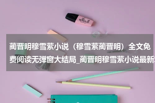 蔺晋明穆雪萦小说（穆雪萦蔺晋明）全文免费阅读无弹窗大结局_蔺晋明穆雪萦小说最新章节列表_笔趣阁（穆雪萦蔺晋明）