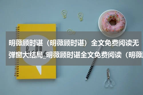明薇顾时谌（明薇顾时谌）全文免费阅读无弹窗大结局_明薇顾时谌全文免费阅读（明薇顾时谌）最新章节列表_笔趣阁（楚樱宋靖）