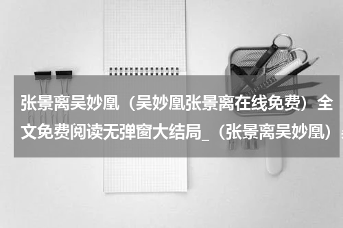 张景离吴妙凰（吴妙凰张景离在线免费）全文免费阅读无弹窗大结局_（张景离吴妙凰）吴妙凰张景离在线免费小说最新章节列表笔趣阁（吴妙凰张景离在线免费）