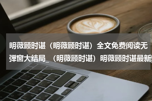 明薇顾时谌（明薇顾时谌）全文免费阅读无弹窗大结局_（明薇顾时谌）明薇顾时谌最新章节列表笔趣阁（明薇顾时谌）