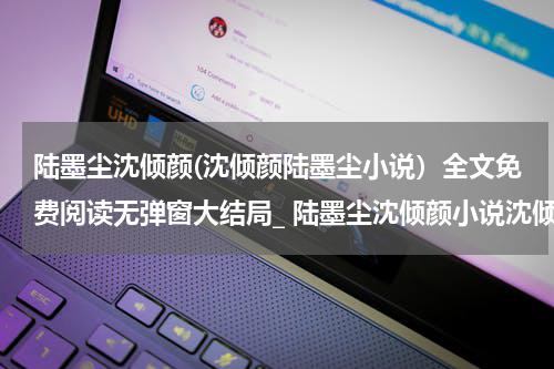 陆墨尘沈倾颜(沈倾颜陆墨尘小说）全文免费阅读无弹窗大结局_ 陆墨尘沈倾颜小说沈倾颜陆墨尘最新章节列表_笔趣阁（沈倾颜陆墨尘）