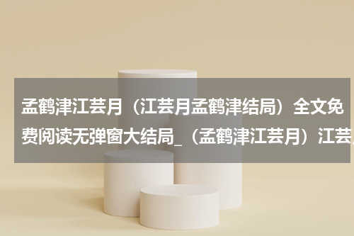 孟鹤津江芸月（江芸月孟鹤津结局）全文免费阅读无弹窗大结局_（孟鹤津江芸月）江芸月孟鹤津结局小说最新章节列表笔趣阁（江芸月孟鹤津结局）