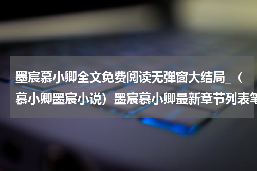 墨宸慕小卿全文免费阅读无弹窗大结局_（慕小卿墨宸小说）墨宸慕小卿最新章节列表笔趣阁（慕小卿墨宸）