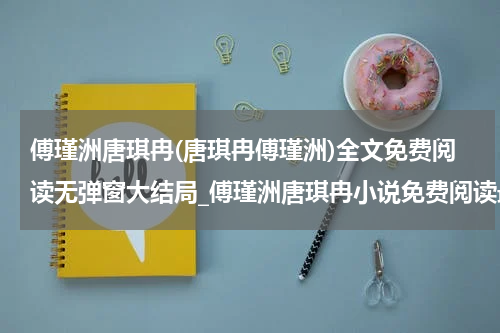 傅瑾洲唐琪冉(唐琪冉傅瑾洲)全文免费阅读无弹窗大结局_傅瑾洲唐琪冉小说免费阅读最新章节列表_笔趣阁（唐琪冉傅瑾洲）