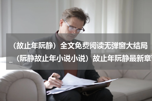 （故止年阮静）全文免费阅读无弹窗大结局_（阮静故止年小说小说）故止年阮静最新章节列表_笔趣阁（故止年阮静）