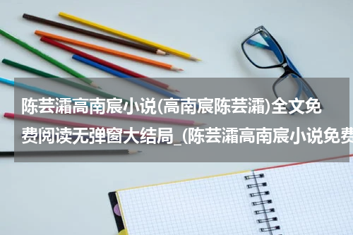 陈芸灀高南宸小说(高南宸陈芸灀)全文免费阅读无弹窗大结局_(陈芸灀高南宸小说免费阅读)陈芸灀高南宸小说免费阅读无弹窗最新章节列表_笔趣阁（陈芸灀高南宸小说）