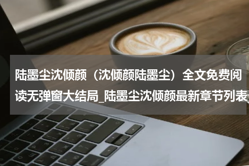 陆墨尘沈倾颜（沈倾颜陆墨尘）全文免费阅读无弹窗大结局_陆墨尘沈倾颜最新章节列表_笔趣阁（沈倾颜陆墨尘）