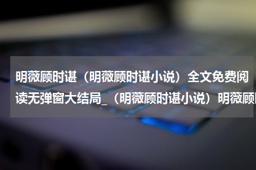 明薇顾时谌（明薇顾时谌小说）全文免费阅读无弹窗大结局_（明薇顾时谌小说）明薇顾时谌最新章节列表_笔趣阁（明薇顾时谌小说）