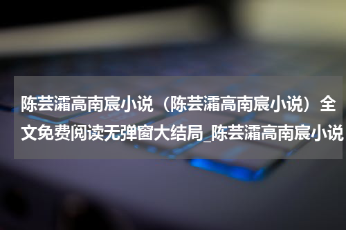 陈芸灀高南宸小说（陈芸灀高南宸小说）全文免费阅读无弹窗大结局_陈芸灀高南宸小说（陈芸灀高南宸小说免费阅读）最新章节列表_笔趣阁（陈芸灀高南宸小说）