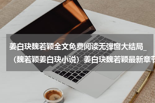 姜白玦魏若颖全文免费阅读无弹窗大结局_（魏若颖姜白玦小说）姜白玦魏若颖最新章节列表笔趣阁（魏若颖姜白玦）