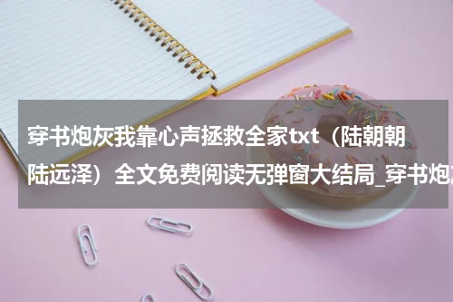 穿书炮灰我靠心声拯救全家txt（陆朝朝陆远泽）全文免费阅读无弹窗大结局_穿书炮灰我靠心声拯救全家txt全文免费阅读_笔趣阁（陆朝朝陆远泽）