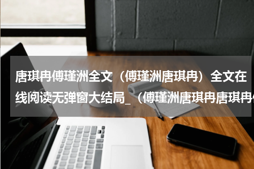 唐琪冉傅瑾洲全文（傅瑾洲唐琪冉）全文在线阅读无弹窗大结局_（傅瑾洲唐琪冉唐琪冉傅瑾洲全文）傅瑾洲唐琪冉最新章节列表_笔趣阁（唐琪冉傅瑾洲全文）